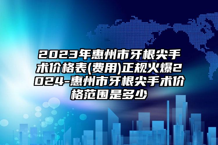 2023年惠州市牙根尖手术价格表(费用)正规火爆2024-惠州市牙根尖手术价格范围是多少