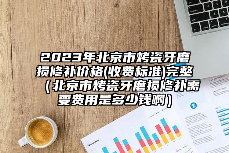 2023年北京市烤瓷牙磨损修补价格(收费标准)完整（北京市烤瓷牙磨损修补需要费用是多少钱啊）