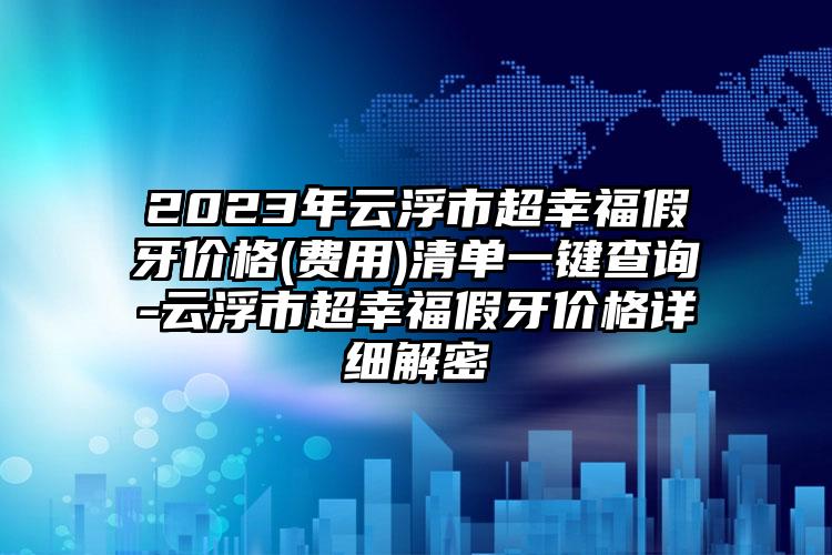 2023年云浮市超幸福假牙价格(费用)清单一键查询-云浮市超幸福假牙价格详细解密