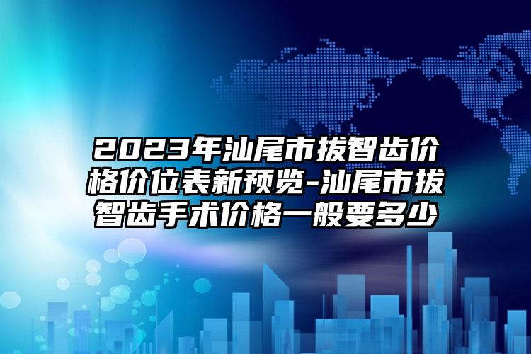 2023年汕尾市拔智齿价格价位表新预览-汕尾市拔智齿手术价格一般要多少