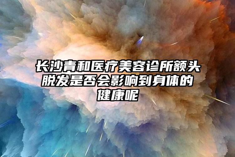 长沙青和医疗美容诊所额头脱发是否会影响到身体的健康呢