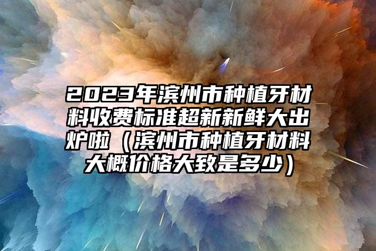 2023年滨州市种植牙材料收费标准超新新鲜大出炉啦（滨州市种植牙材料大概价格大致是多少）