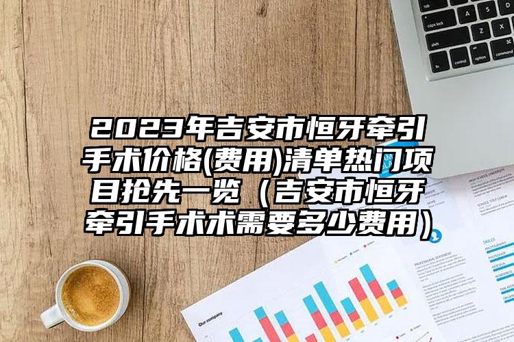 2023年吉安市恒牙牵引手术价格(费用)清单热门项目抢先一览（吉安市恒牙牵引手术术需要多少费用）