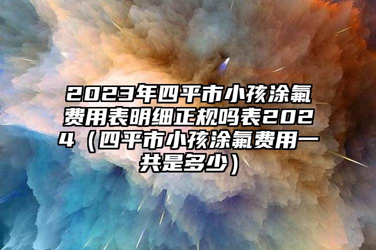 2023年四平市小孩涂氟费用表明细正规吗表2024（四平市小孩涂氟费用一共是多少）