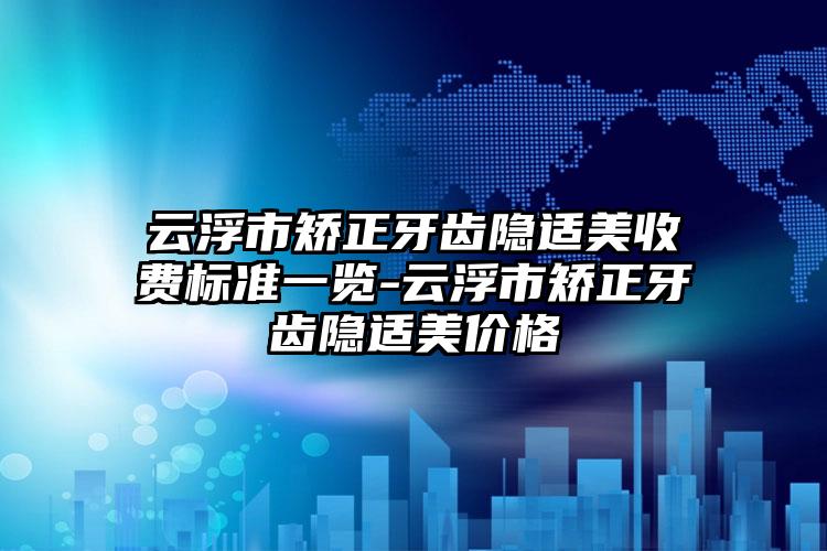 云浮市矫正牙齿隐适美收费标准一览-云浮市矫正牙齿隐适美价格