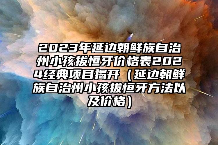 2023年延边朝鲜族自治州小孩拔恒牙价格表2024经典项目揭开（延边朝鲜族自治州小孩拔恒牙方法以及价格）