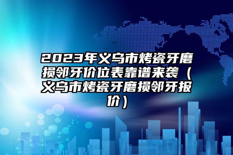 2023年义乌市烤瓷牙磨损邻牙价位表靠谱来袭（义乌市烤瓷牙磨损邻牙报价）