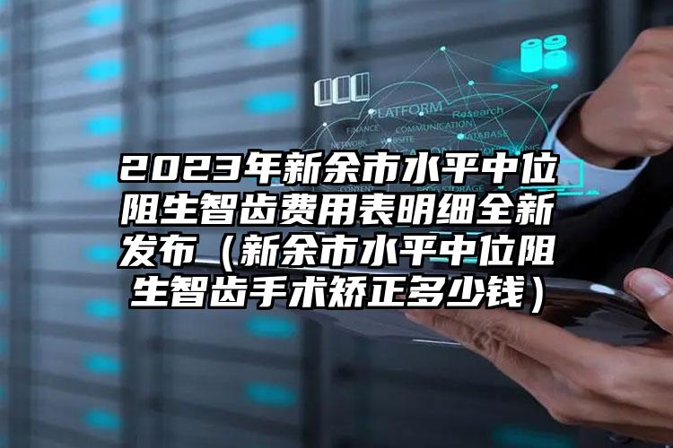 2023年新余市水平中位阻生智齿费用表明细全新发布（新余市水平中位阻生智齿手术矫正多少钱）