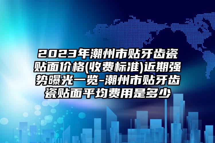 2023年潮州市贴牙齿瓷贴面价格(收费标准)近期强势曝光一览-潮州市贴牙齿瓷贴面平均费用是多少