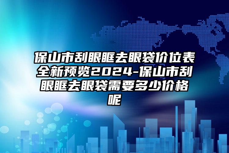 保山市刮眼眶去眼袋价位表全新预览2024-保山市刮眼眶去眼袋需要多少价格呢