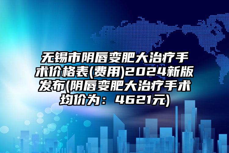 无锡市阴唇变肥大治疗手术价格表(费用)2024新版发布(阴唇变肥大治疗手术均价为：4621元)