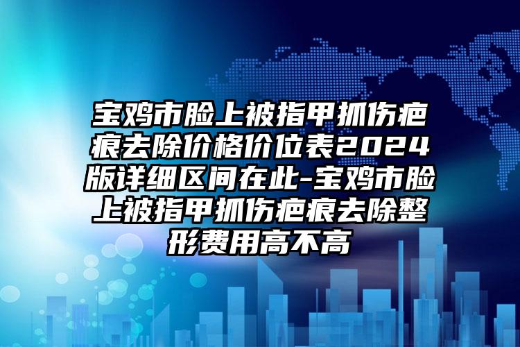 宝鸡市脸上被指甲抓伤疤痕去除价格价位表2024版详细区间在此-宝鸡市脸上被指甲抓伤疤痕去除整形费用高不高