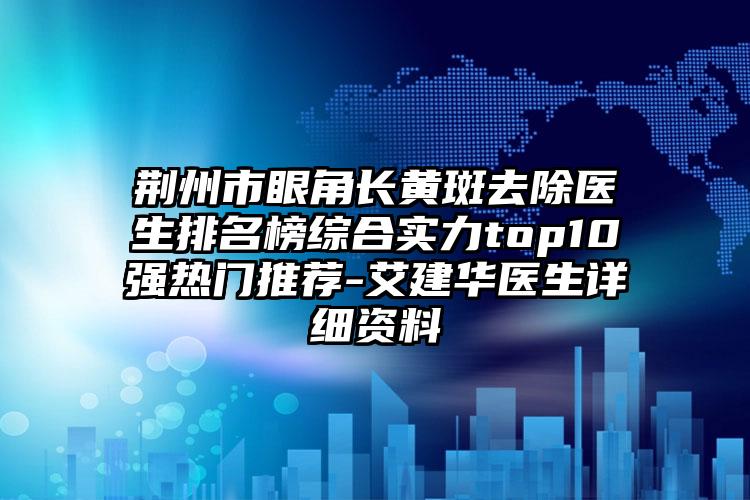 荆州市眼角长黄斑去除医生排名榜综合实力top10强热门推荐-艾建华医生详细资料