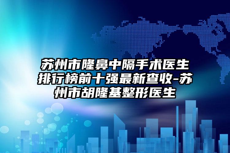 苏州市隆鼻中隔手术医生排行榜前十强最新查收-苏州市胡隆基整形医生