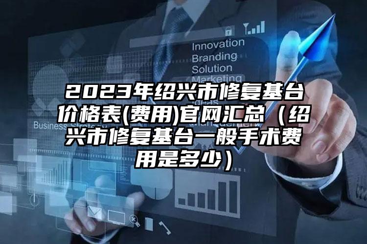 2023年绍兴市修复基台价格表(费用)官网汇总（绍兴市修复基台一般手术费用是多少）