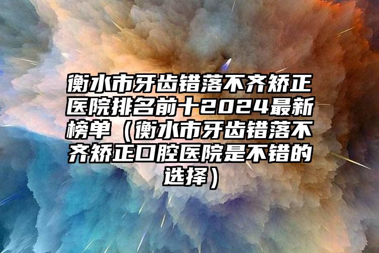 衡水市牙齿错落不齐矫正医院排名前十2024最新榜单（衡水市牙齿错落不齐矫正口腔医院是不错的选择）