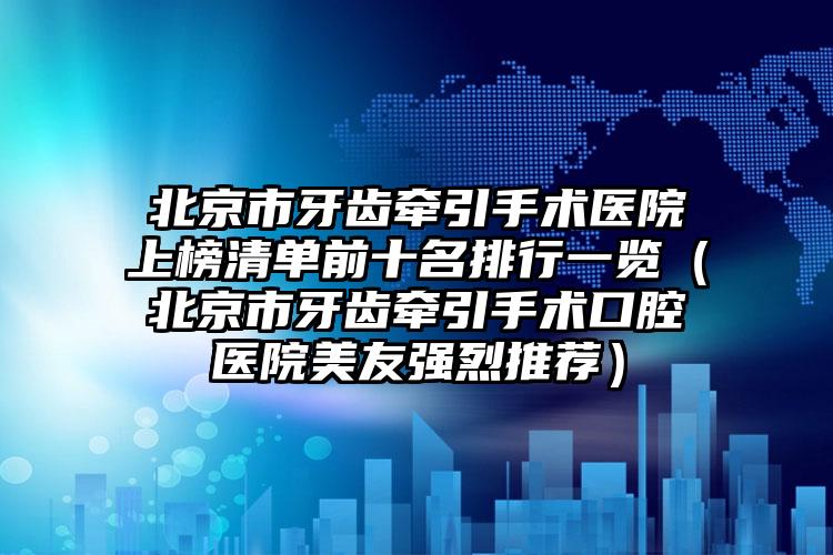 北京市牙齿牵引手术医院上榜清单前十名排行一览（北京市牙齿牵引手术口腔医院美友强烈推荐）