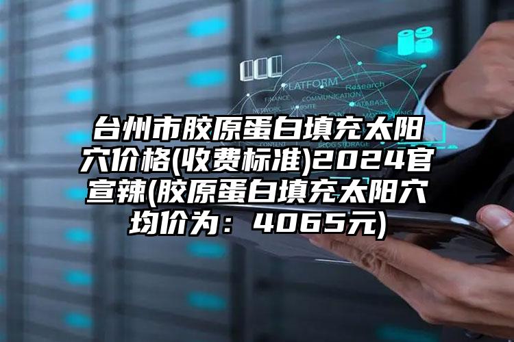 台州市胶原蛋白填充太阳穴价格(收费标准)2024官宣辣(胶原蛋白填充太阳穴均价为：4065元)