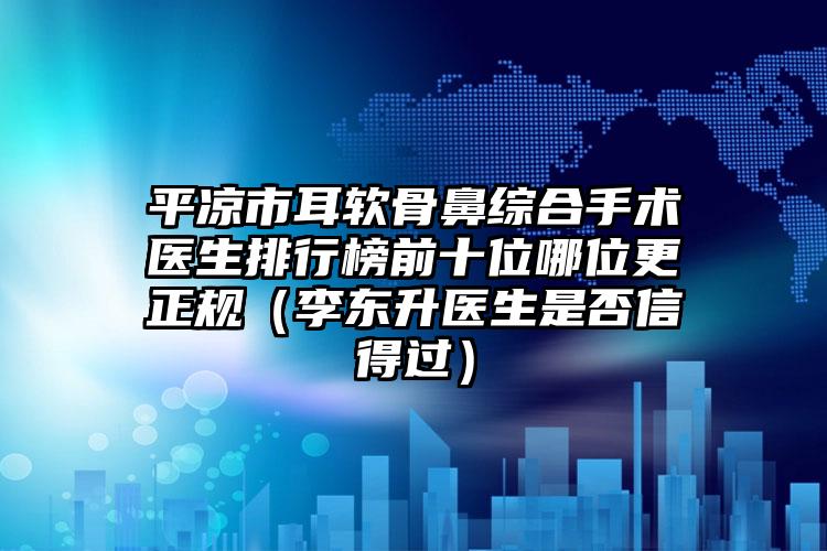 平凉市耳软骨鼻综合手术医生排行榜前十位哪位更正规（李东升医生是否信得过）