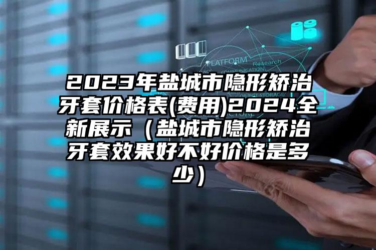 2023年盐城市隐形矫治牙套价格表(费用)2024全新展示（盐城市隐形矫治牙套效果好不好价格是多少）