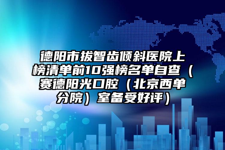 德阳市拔智齿倾斜医院上榜清单前10强榜名单自查（赛德阳光口腔（北京西单分院）室备受好评）