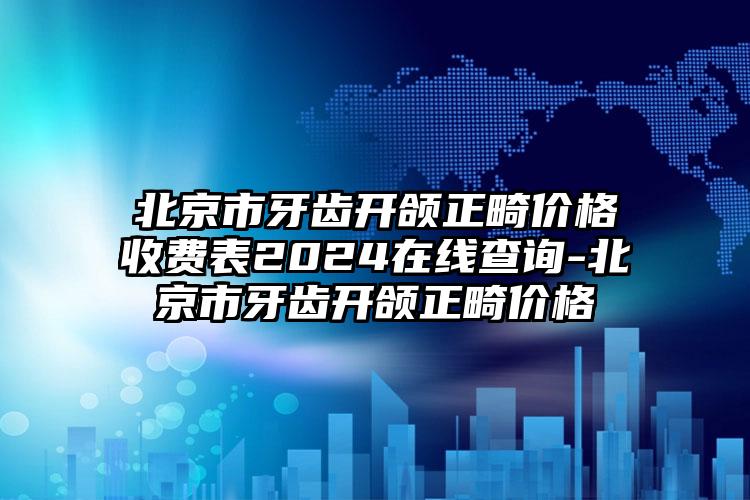 北京市牙齿开颌正畸价格收费表2024在线查询-北京市牙齿开颌正畸价格