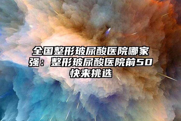 全国整形玻尿酸医院哪家强：整形玻尿酸医院前50快来挑选