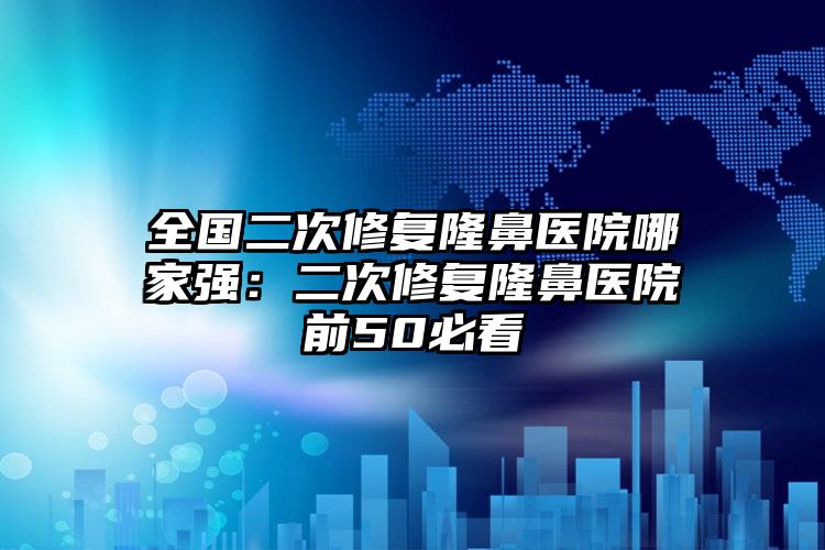 全国二次修复隆鼻医院哪家强：二次修复隆鼻医院前50必看