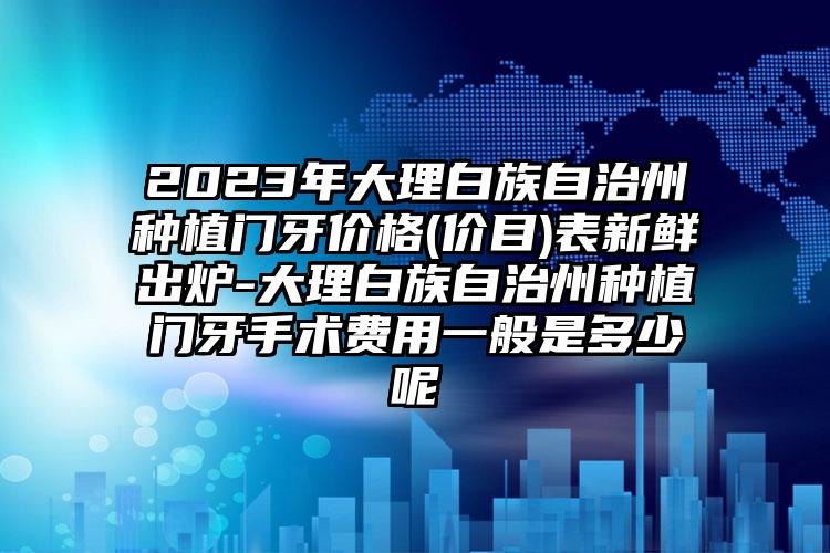 2023年大理白族自治州种植门牙价格(价目)表新鲜出炉-大理白族自治州种植门牙手术费用一般是多少呢