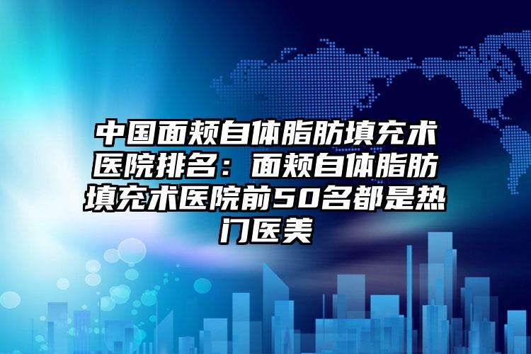 中国面颊自体脂肪填充术医院排名：面颊自体脂肪填充术医院前50名都是热门医美