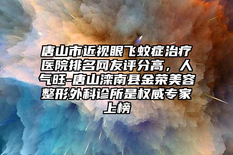 唐山市近视眼飞蚊症治疗医院排名网友评分高，人气旺-唐山滦南县金荣美容整形外科诊所是权威专家上榜