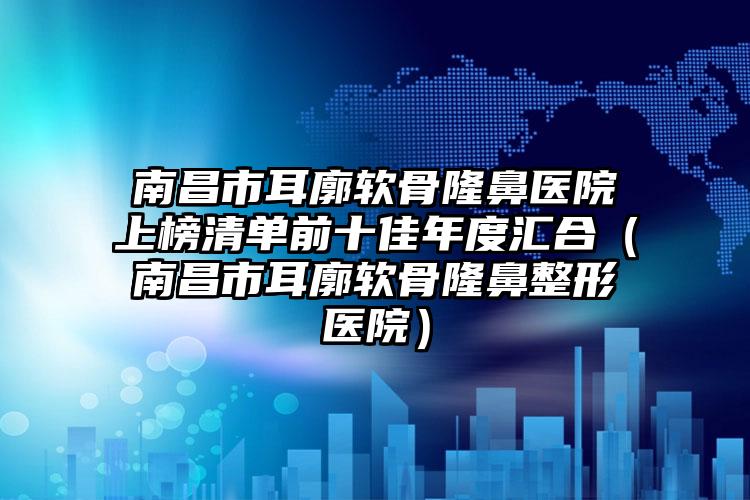 南昌市耳廓软骨隆鼻医院上榜清单前十佳年度汇合（南昌市耳廓软骨隆鼻整形医院）