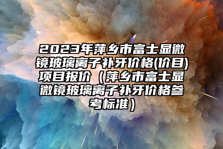 2023年萍乡市富士显微镜玻璃离子补牙价格(价目)项目报价（萍乡市富士显微镜玻璃离子补牙价格参考标准）