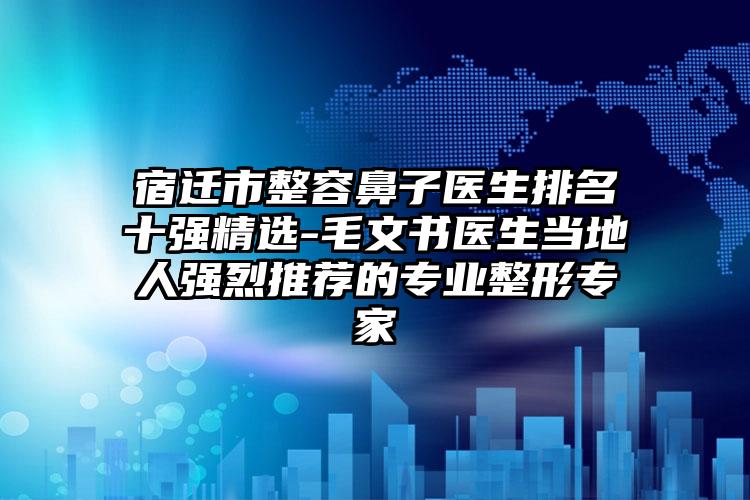 宿迁市整容鼻子医生排名十强精选-毛文书医生当地人强烈推荐的专业整形专家