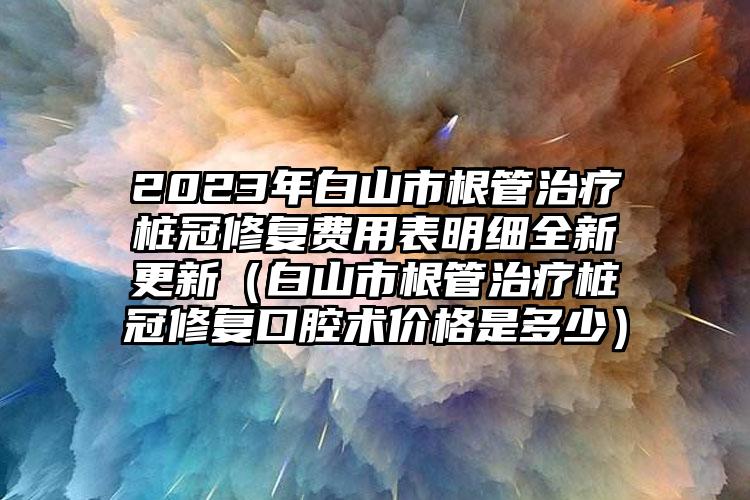 2023年白山市根管治疗桩冠修复费用表明细全新更新（白山市根管治疗桩冠修复口腔术价格是多少）