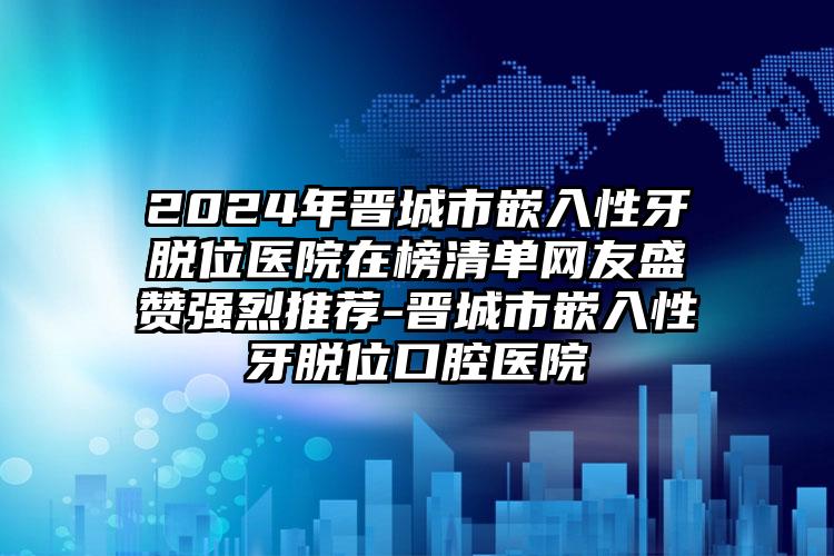 2024年晋城市嵌入性牙脱位医院在榜清单网友盛赞强烈推荐-晋城市嵌入性牙脱位口腔医院