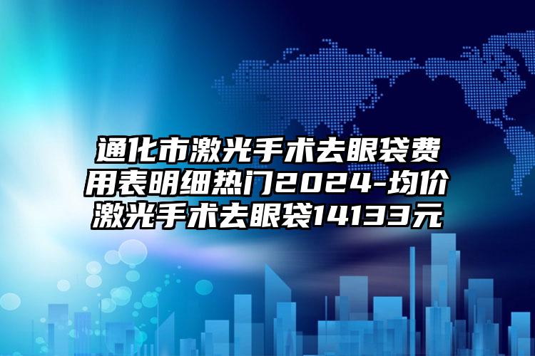 通化市激光手术去眼袋费用表明细热门2024-均价激光手术去眼袋14133元