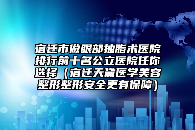 宿迁市做眼部抽脂术医院排行前十名公立医院任你选择（宿迁天黛医学美容整形整形安全更有保障）