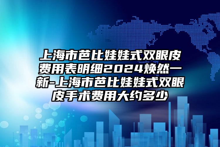 上海市芭比娃娃式双眼皮费用表明细2024焕然一新-上海市芭比娃娃式双眼皮手术费用大约多少