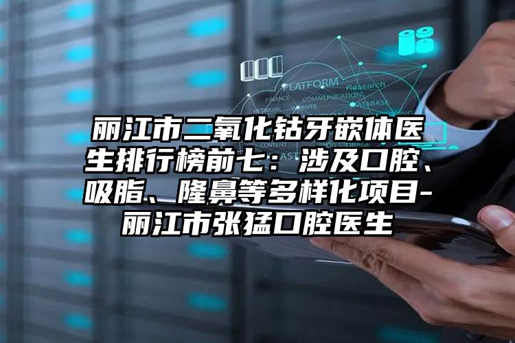 丽江市二氧化钴牙嵌体医生排行榜前七：涉及口腔、吸脂、隆鼻等多样化项目-丽江市张猛口腔医生