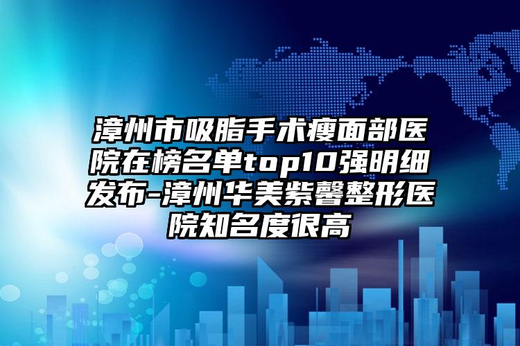 漳州市吸脂手术瘦面部医院在榜名单top10强明细发布-漳州华美紫馨整形医院知名度很高