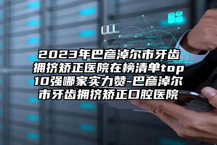 2023年巴彦淖尔市牙齿拥挤矫正医院在榜清单top10强哪家实力赞-巴彦淖尔市牙齿拥挤矫正口腔医院