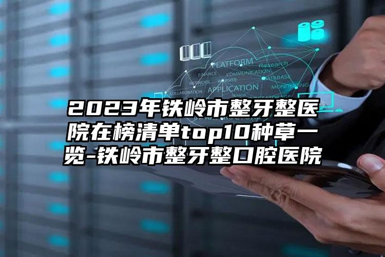 2023年铁岭市整牙整医院在榜清单top10种草一览-铁岭市整牙整口腔医院