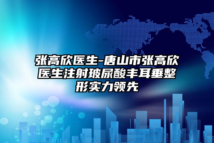 张高欣医生-唐山市张高欣医生注射玻尿酸丰耳垂整形实力领先