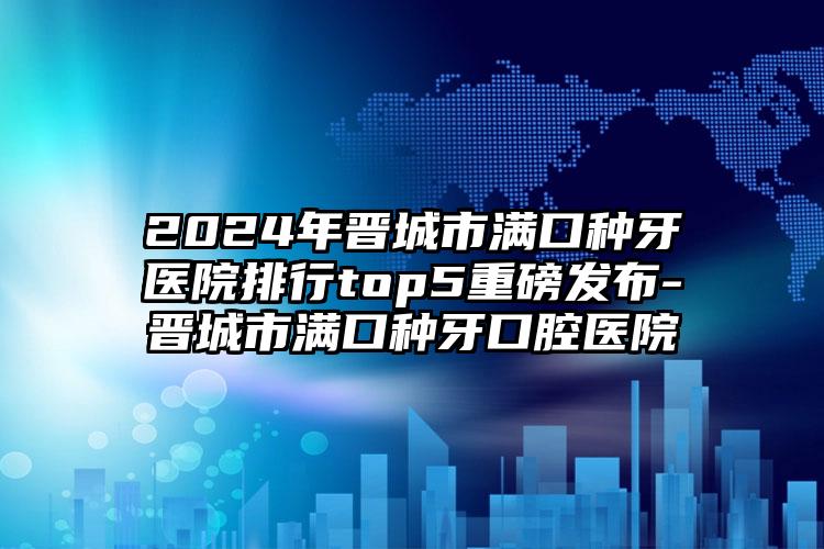 2024年晋城市满口种牙医院排行top5重磅发布-晋城市满口种牙口腔医院