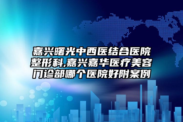 嘉兴曙光中西医结合医院整形科,嘉兴嘉华医疗美容门诊部哪个医院好附案例