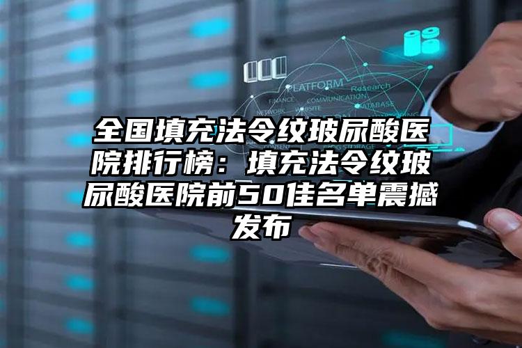 全国填充法令纹玻尿酸医院排行榜：填充法令纹玻尿酸医院前50佳名单震撼发布