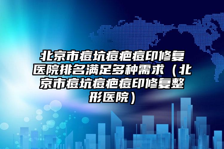 北京市痘坑痘疤痘印修复医院排名满足多种需求（北京市痘坑痘疤痘印修复整形医院）