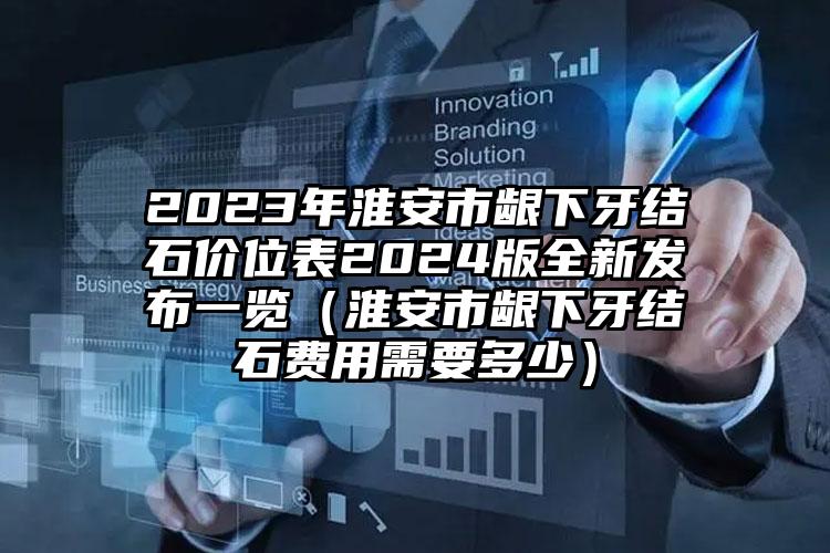 2023年淮安市龈下牙结石价位表2024版全新发布一览（淮安市龈下牙结石费用需要多少）