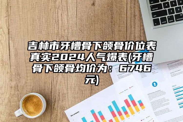 吉林市牙槽骨下颌骨价位表真实2024人气爆表(牙槽骨下颌骨均价为：6746元)